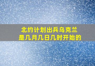 北约计划出兵乌克兰 是几月几日几时开始的